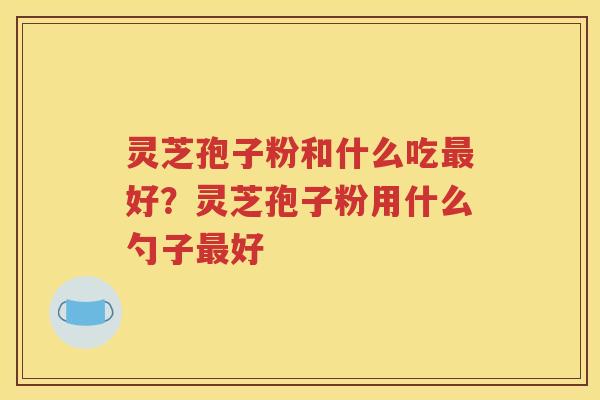 灵芝孢子粉和什么吃好？灵芝孢子粉用什么勺子好