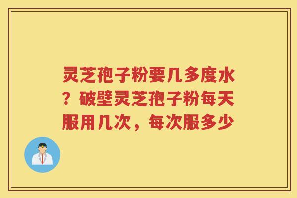 灵芝孢子粉要几多度水？破壁灵芝孢子粉每天服用几次，每次服多少