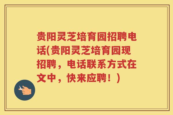贵阳灵芝培育园招聘电话(贵阳灵芝培育园现招聘，电话联系方式在文中，快来应聘！)