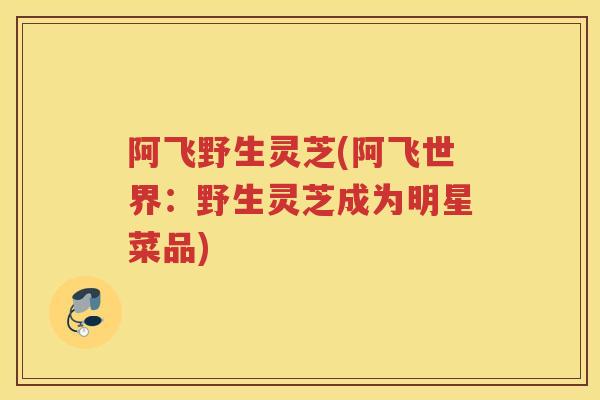 阿飞野生灵芝(阿飞世界:野生灵芝成为明星菜品) 阿飞野生灵芝(阿飞世界:野生灵芝成为明星菜品)