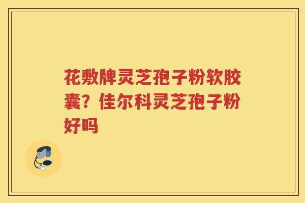 花敷牌灵芝孢子粉软胶囊?佳尔科灵芝孢子粉好吗 花敷牌灵芝孢子粉软胶囊?佳尔科灵芝孢子粉好吗