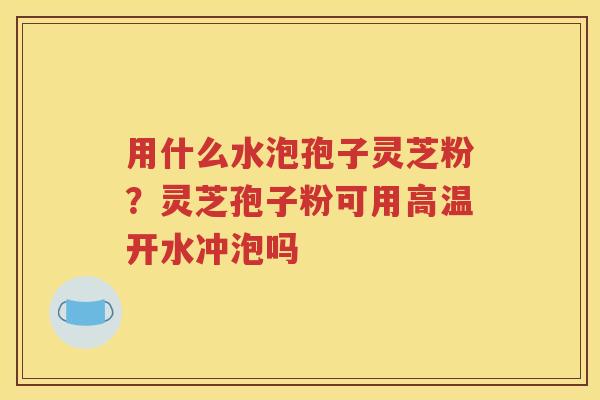 用什么水泡孢子灵芝粉？灵芝孢子粉可用高温开水冲泡吗