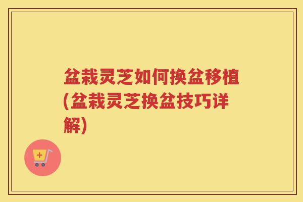 盆栽灵芝如何换盆移植(盆栽灵芝换盆技巧详解)