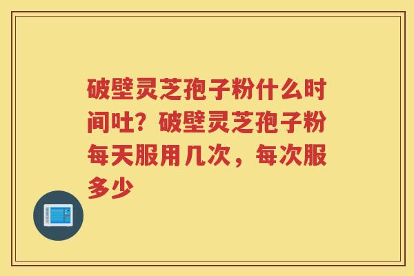 破壁灵芝孢子粉什么时间吐？破壁灵芝孢子粉每天服用几次，每次服多少