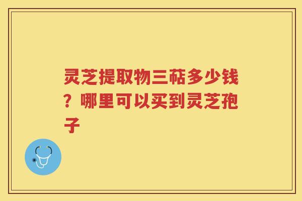 灵芝提取物三萜多少钱?哪里可以买到灵芝孢子 灵芝提取物三萜多少钱?哪里可以买到灵芝孢子