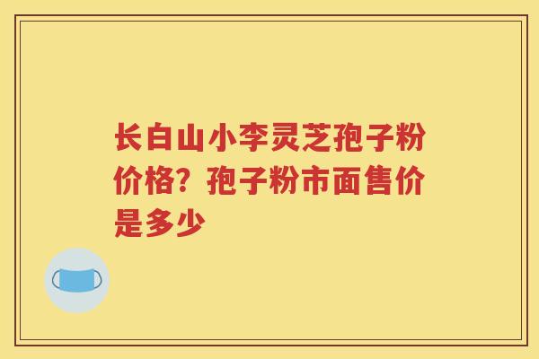 长白山小李灵芝孢子粉价格？孢子粉市面售价是多少