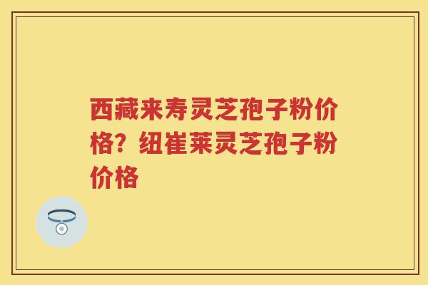 西藏来寿灵芝孢子粉价格？纽崔莱灵芝孢子粉价格