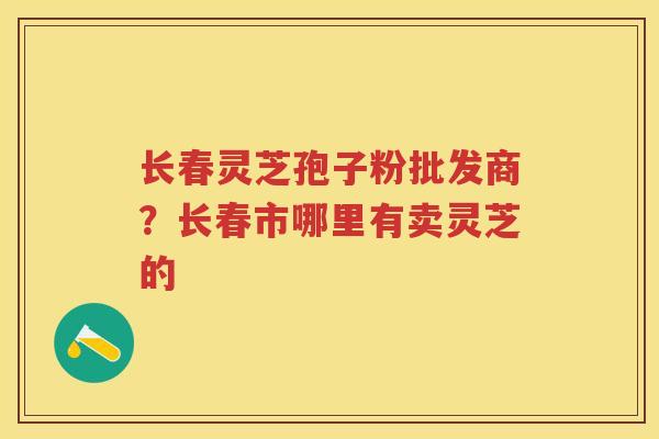 长春灵芝孢子粉批发商？长春市哪里有卖灵芝的