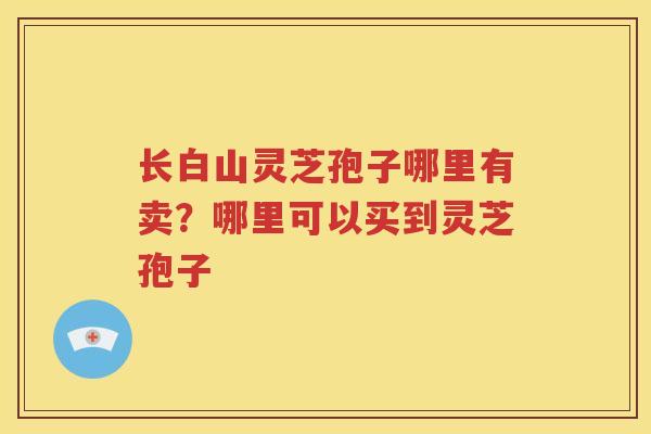 长白山灵芝孢子哪里有卖？哪里可以买到灵芝孢子