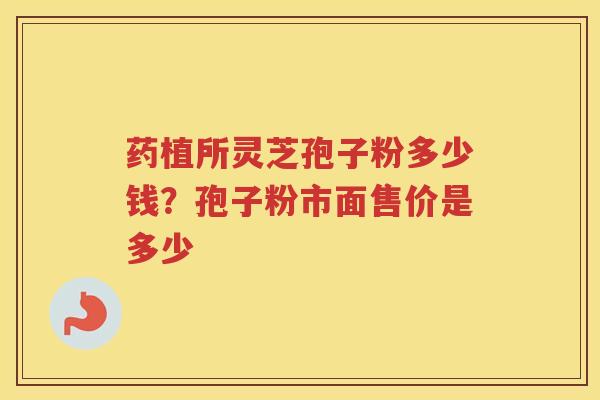 药植所灵芝孢子粉多少钱？孢子粉市面售价是多少