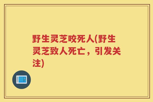 野生灵芝咬死人(野生灵芝致人死亡，引发关注)