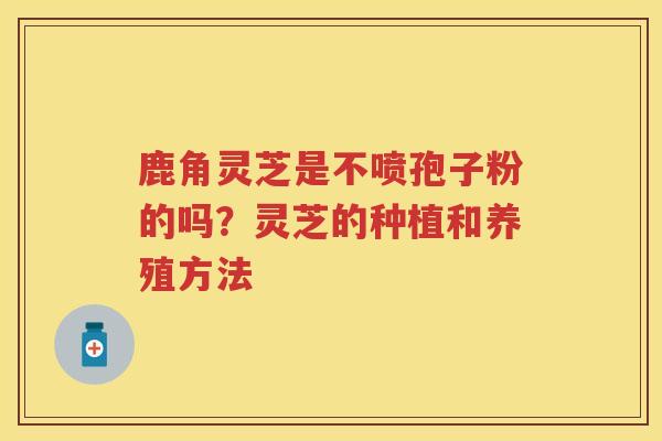 鹿角灵芝是不喷孢子粉的吗？灵芝的种植和养殖方法