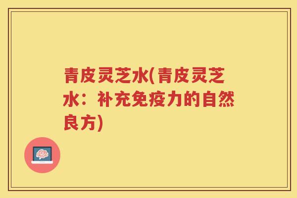 青皮灵芝水(青皮灵芝水：补充免疫力的自然良方)