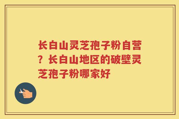 长白山灵芝孢子粉自营？长白山地区的破壁灵芝孢子粉哪家好