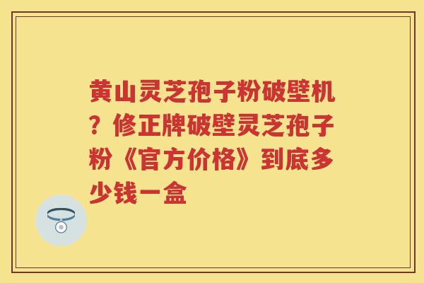 黄山灵芝孢子粉破壁机？修正牌破壁灵芝孢子粉《官方价格》到底多少钱一盒