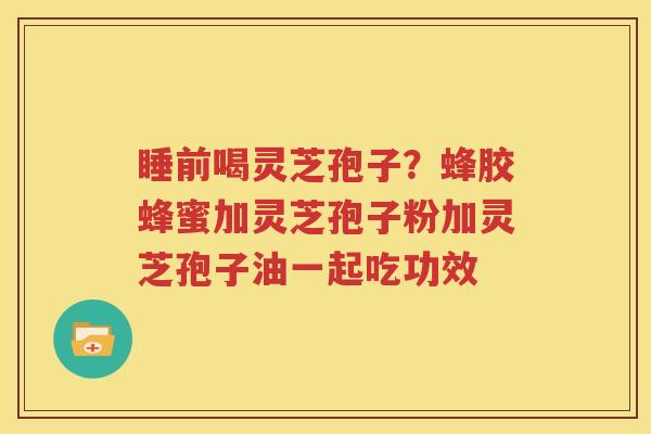 睡前喝灵芝孢子？蜂胶蜂蜜加灵芝孢子粉加灵芝孢子油一起吃功效