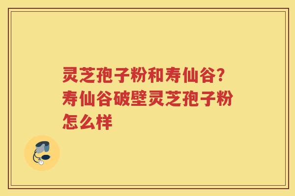 灵芝孢子粉和寿仙谷？寿仙谷破壁灵芝孢子粉怎么样