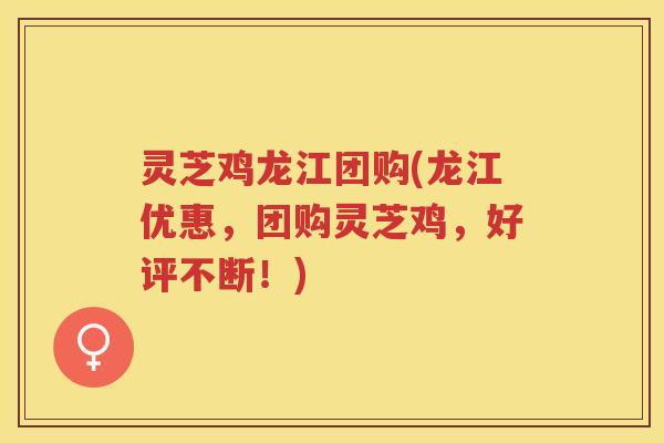 灵芝鸡龙江团购(龙江优惠，团购灵芝鸡，好评不断！)