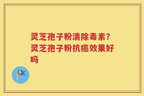 灵芝孢子粉清除毒素？灵芝孢子粉抗效果好吗