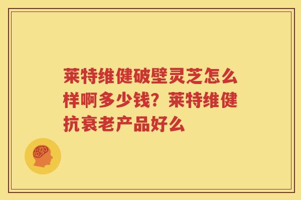 莱特维健破壁灵芝怎么样啊多少钱?莱特维健抗产品好么 莱特维健破壁灵芝怎么样啊多少钱?莱特维健抗产品好么