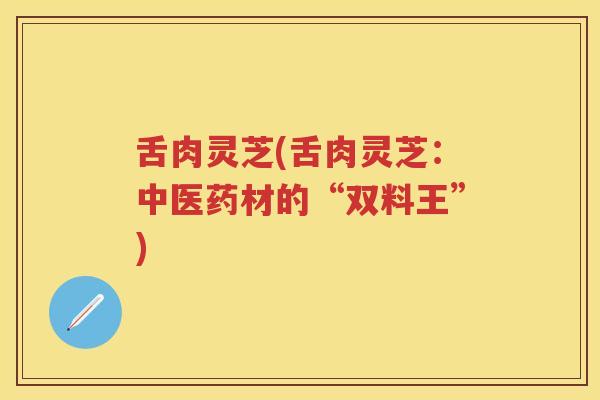 舌肉灵芝(舌肉灵芝：中医药材的“双料王”)
