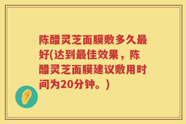 陈醋灵芝面膜敷多久好(达到佳效果,陈醋灵芝面膜建议敷用时间为20分钟。) 陈醋灵芝面膜敷多久好(达到佳效果,陈醋灵芝面膜建议敷用时间为20分钟。)