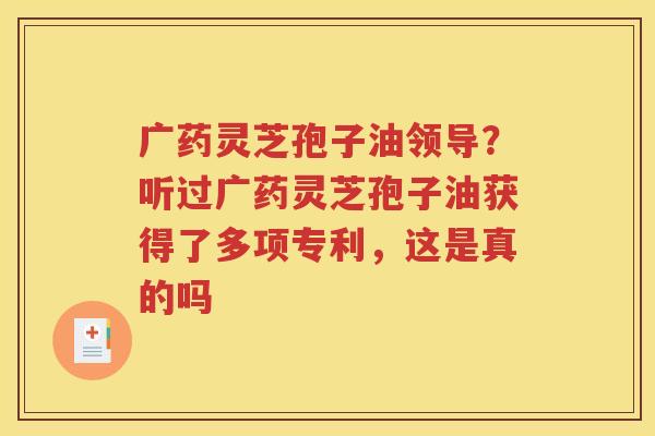 广药灵芝孢子油领导？听过广药灵芝孢子油获得了多项专利，这是真的吗