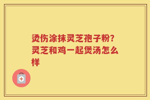 烫伤涂抹灵芝孢子粉?灵芝和鸡一起煲汤怎么样 烫伤涂抹灵芝孢子粉?灵芝和鸡一起煲汤怎么样