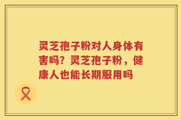 灵芝孢子粉对人身体有害吗？灵芝孢子粉，健康人也能长期服用吗
