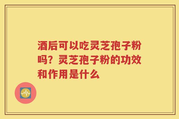 酒后可以吃灵芝孢子粉吗？灵芝孢子粉的功效和作用是什么