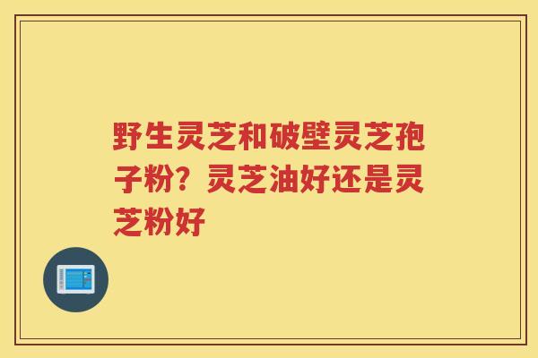 野生灵芝和破壁灵芝孢子粉？灵芝油好还是灵芝粉好