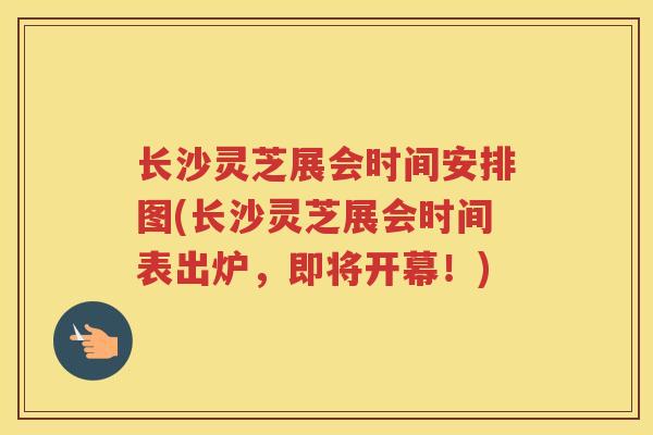 长沙灵芝展会时间安排图(长沙灵芝展会时间表出炉，即将开幕！)