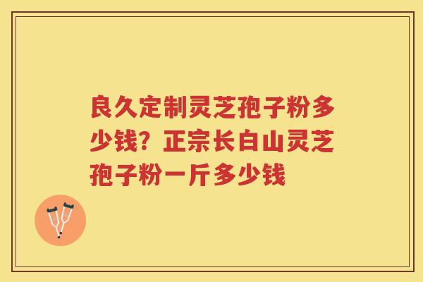 良久定制灵芝孢子粉多少钱？正宗长白山灵芝孢子粉一斤多少钱