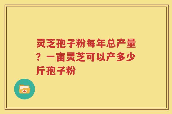 灵芝孢子粉每年总产量？一亩灵芝可以产多少斤孢子粉