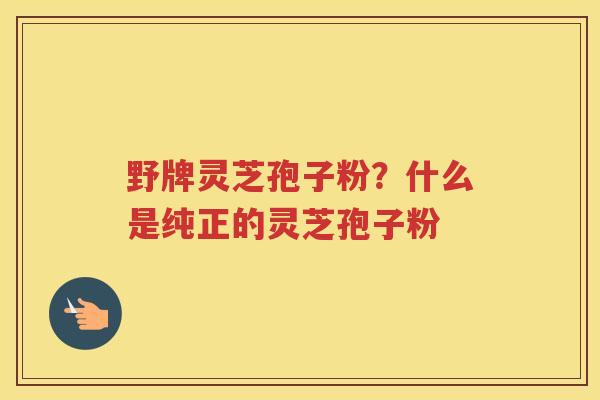 野牌灵芝孢子粉？什么是纯正的灵芝孢子粉