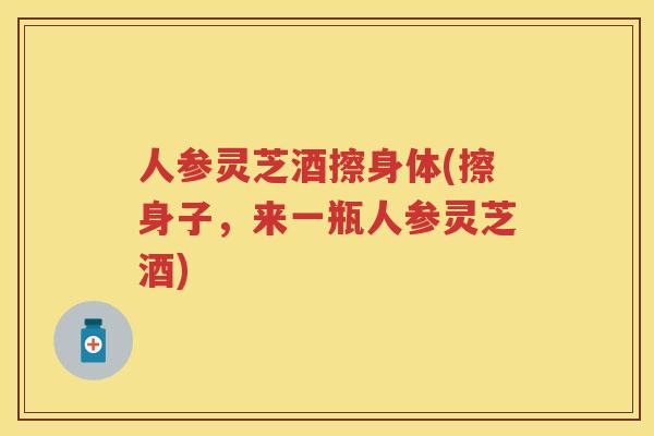 人参灵芝酒擦身体(擦身子，来一瓶人参灵芝酒)