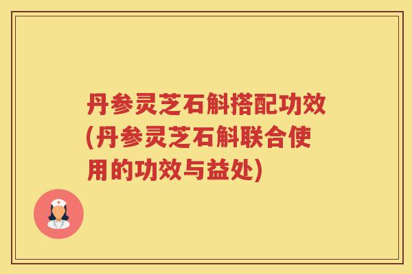丹参灵芝石斛搭配功效(丹参灵芝石斛联合使用的功效与益处)