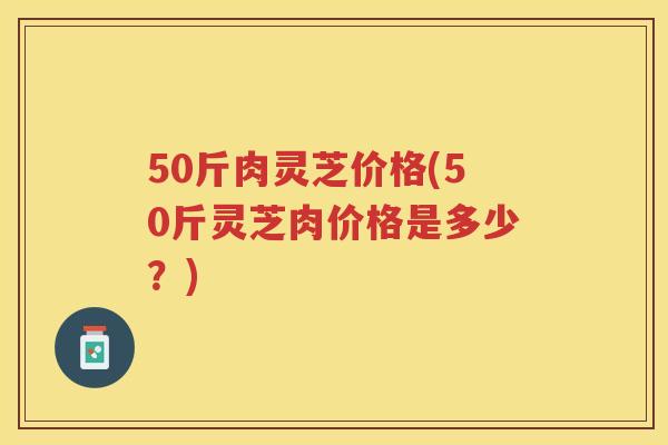 50斤肉灵芝价格(50斤灵芝肉价格是多少？)