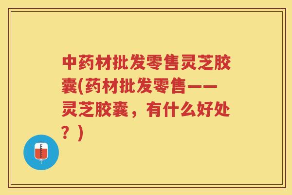 材批发零售灵芝胶囊(药材批发零售——灵芝胶囊，有什么好处？)