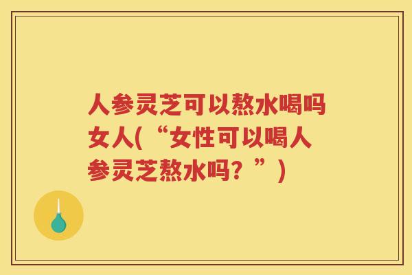 人参灵芝可以熬水喝吗女人(“女性可以喝人参灵芝熬水吗？”)