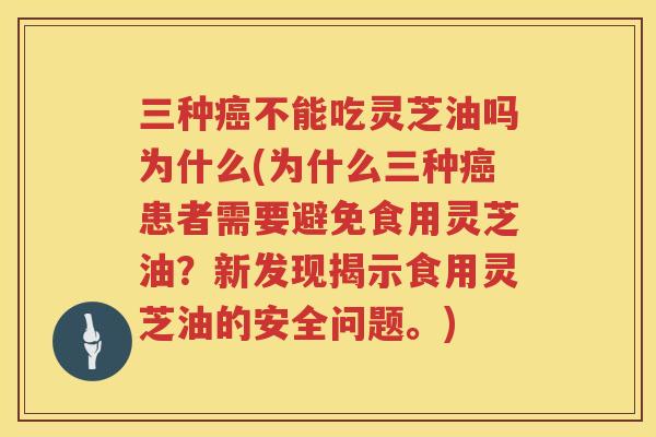 三种不能吃灵芝油吗为什么(为什么三种患者需要避免食用灵芝油？新发现揭示食用灵芝油的安全问题。)