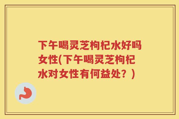 下午喝灵芝枸杞水好吗女性(下午喝灵芝枸杞水对女性有何益处？)
