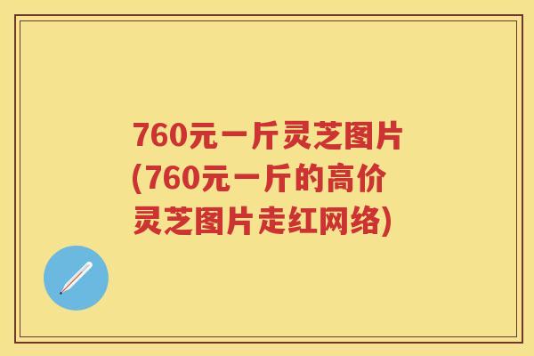 760元一斤灵芝图片(760元一斤的高价灵芝图片走红网络)