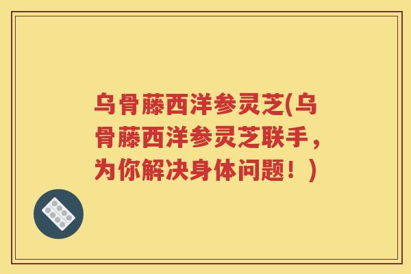 乌骨藤西洋参灵芝(乌骨藤西洋参灵芝联手，为你解决身体问题！)