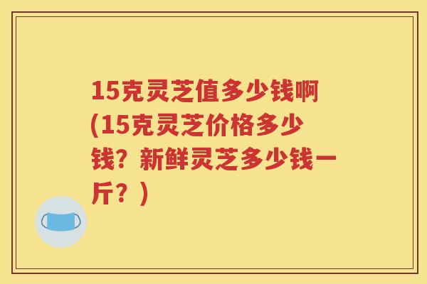 15克灵芝值多少钱啊(15克灵芝价格多少钱？新鲜灵芝多少钱一斤？)