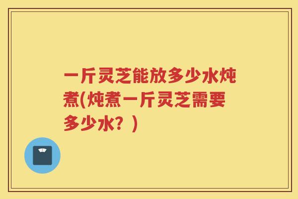 一斤灵芝能放多少水炖煮(炖煮一斤灵芝需要多少水？)