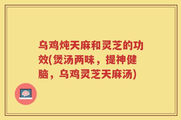 乌鸡炖天麻和灵芝的功效(煲汤两味，提神健脑，乌鸡灵芝天麻汤)