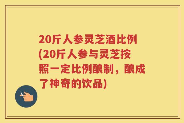 20斤人参灵芝酒比例(20斤人参与灵芝按照一定比例酿制，酿成了神奇的饮品)