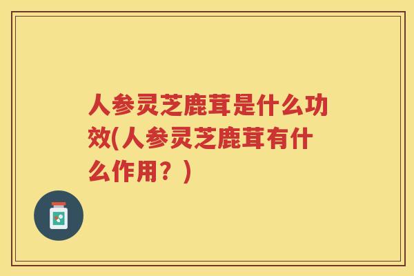 人参灵芝鹿茸是什么功效(人参灵芝鹿茸有什么作用？)