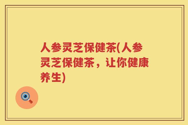 人参灵芝保健茶(人参灵芝保健茶，让你健康养生)